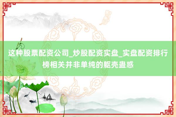 这种股票配资公司_炒股配资实盘_实盘配资排行榜相关并非单纯的躯壳蛊惑