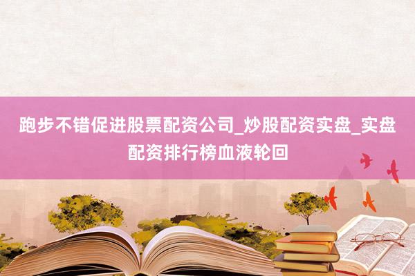 跑步不错促进股票配资公司_炒股配资实盘_实盘配资排行榜血液轮回