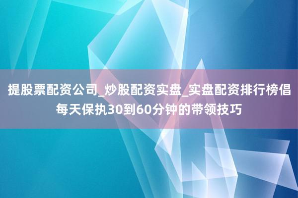 提股票配资公司_炒股配资实盘_实盘配资排行榜倡每天保执30到60分钟的带领技巧