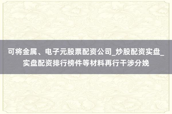 可将金属、电子元股票配资公司_炒股配资实盘_实盘配资排行榜件等材料再行干涉分娩